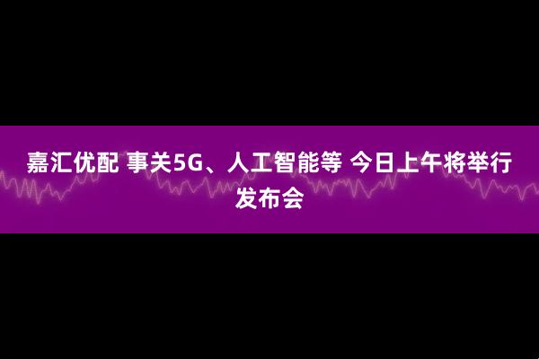 嘉汇优配 事关5G、人工智能等 今日上午将举行发布会