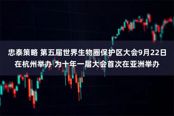 忠泰策略 第五届世界生物圈保护区大会9月22日在杭州举办 为十年一届大会首次在亚洲举办