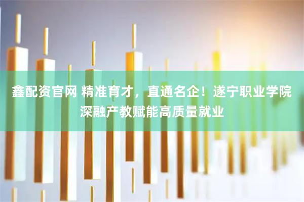 鑫配资官网 精准育才，直通名企！遂宁职业学院深融产教赋能高质量就业