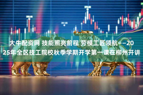 大牛配资网 技能照亮前程 劳模工匠领航——2025年全区技工院校秋季学期开学第一课在柳州开讲