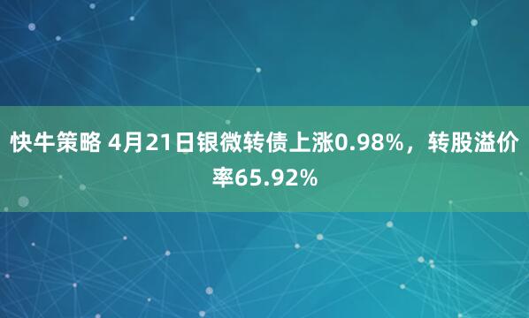 快牛策略 4月21日银微转债上涨0.98%，转股溢价率65.92%