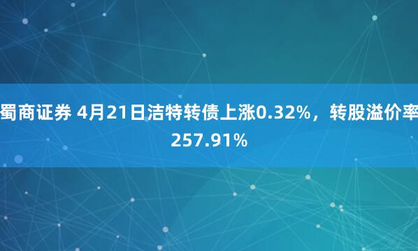 蜀商证券 4月21日洁特转债上涨0.32%，转股溢价率257.91%