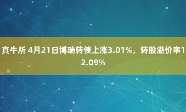 真牛所 4月21日博瑞转债上涨3.01%，转股溢价率12.09%