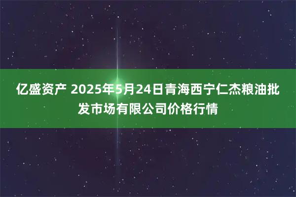 亿盛资产 2025年5月24日青海西宁仁杰粮油批发市场有限公司价格行情