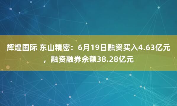 辉煌国际 东山精密：6月19日融资买入4.63亿元，融资融券余额38.28亿元