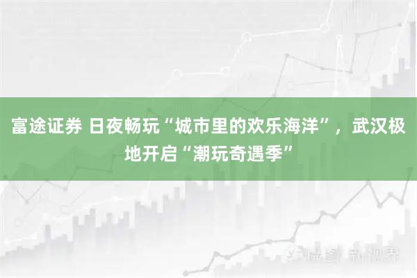 富途证券 日夜畅玩“城市里的欢乐海洋”，武汉极地开启“潮玩奇遇季”