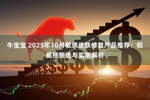 牛宝宝 2025年10月敏感皮肤修复产品推荐：权威榜甄选与实测解析