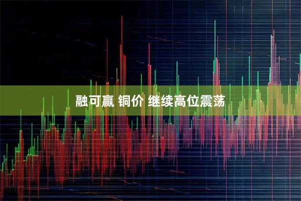 融可赢 铜价 继续高位震荡