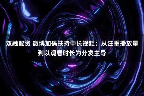 双融配资 微博加码扶持中长视频：从注重播放量到以观看时长为分发主导