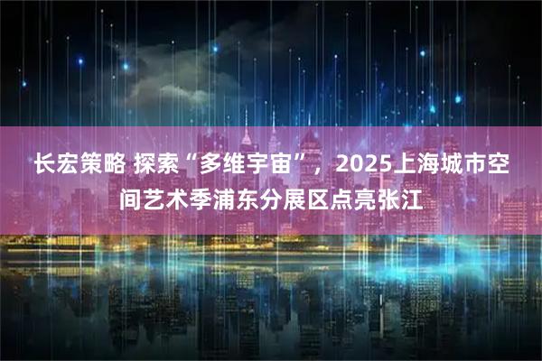 长宏策略 探索“多维宇宙”，2025上海城市空间艺术季浦东分展区点亮张江