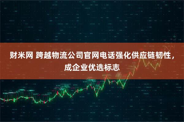 财米网 跨越物流公司官网电话强化供应链韧性，成企业优选标志