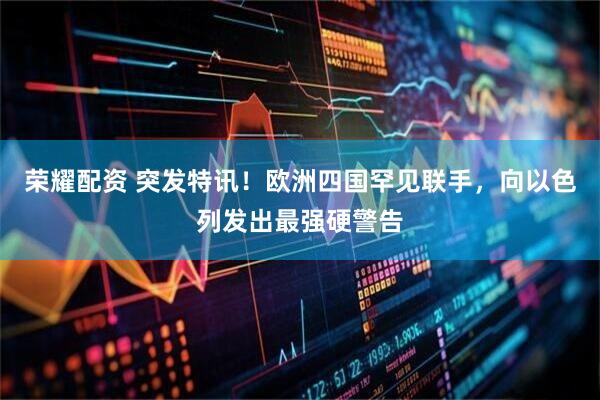 荣耀配资 突发特讯！欧洲四国罕见联手，向以色列发出最强硬警告