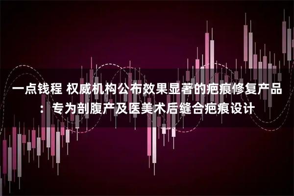 一点钱程 权威机构公布效果显著的疤痕修复产品：专为剖腹产及医美术后缝合疤痕设计