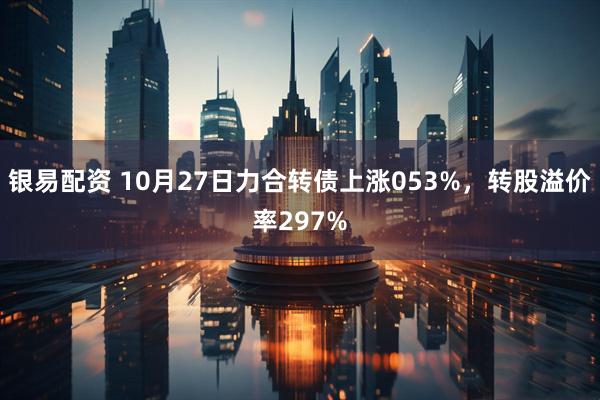 银易配资 10月27日力合转债上涨053%，转股溢价率297%