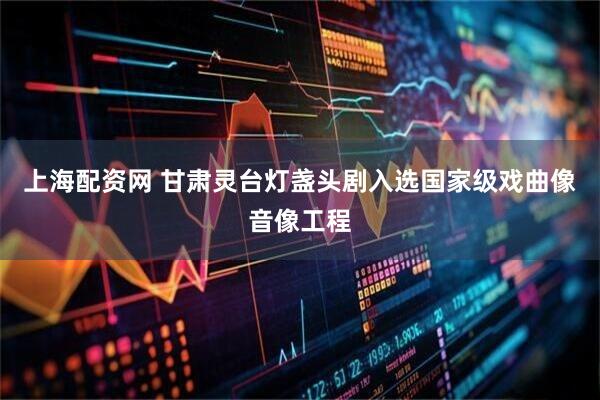 上海配资网 甘肃灵台灯盏头剧入选国家级戏曲像音像工程