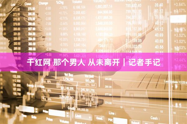 千红网 那个男人 从未离开｜记者手记